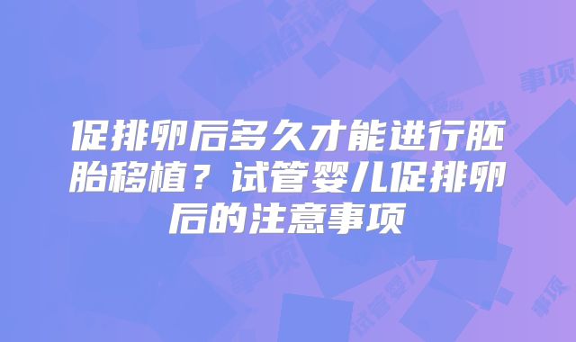 促排卵后多久才能进行胚胎移植？试管婴儿促排卵后的注意事项