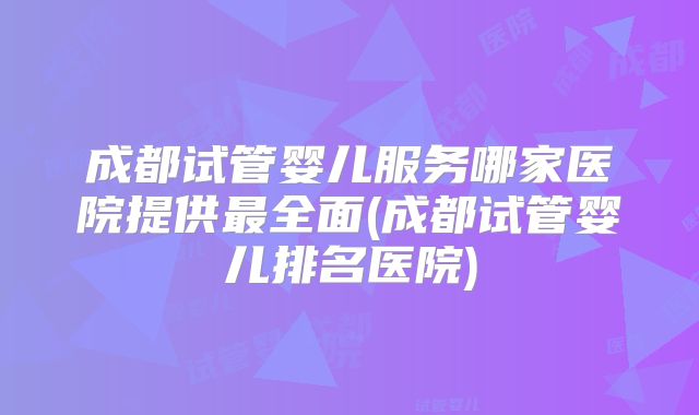 成都试管婴儿服务哪家医院提供最全面(成都试管婴儿排名医院)