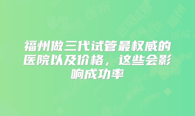 福州做三代试管最权威的医院以及价格，这些会影响成功率
