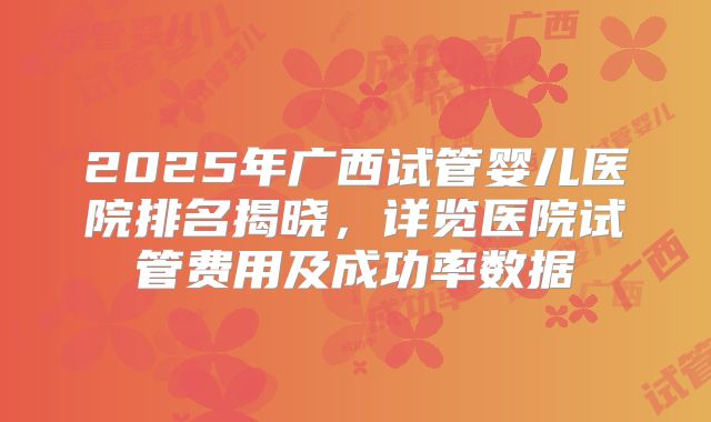 2025年广西试管婴儿医院排名揭晓，详览医院试管费用及成功率数据