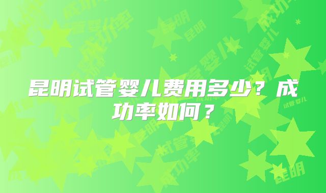 昆明试管婴儿费用多少？成功率如何？