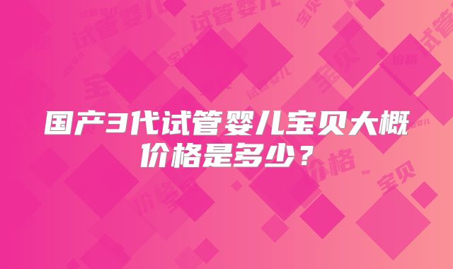 国产3代试管婴儿宝贝大概价格是多少?