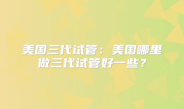 美国三代试管：美国哪里做三代试管好一些？