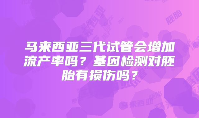 马来西亚三代试管会增加流产率吗？基因检测对胚胎有损伤吗？