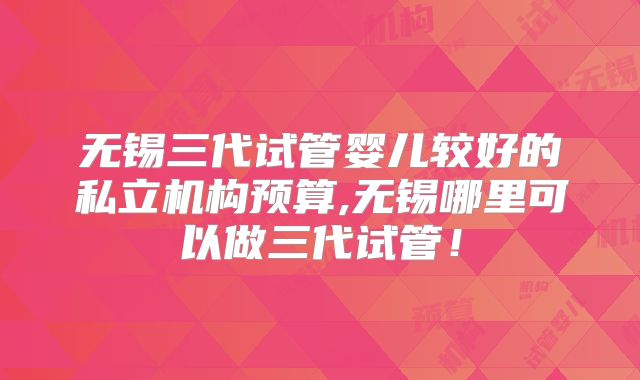 无锡三代试管婴儿较好的私立机构预算,无锡哪里可以做三代试管!