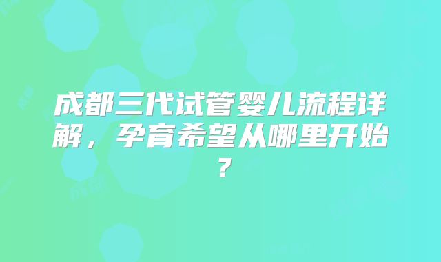 成都三代试管婴儿流程详解,孕育希望从哪里开始?