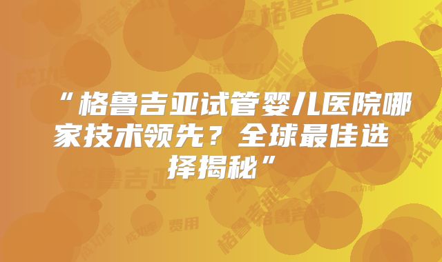 “格鲁吉亚试管婴儿医院哪家技术领先？全球最佳选择揭秘”