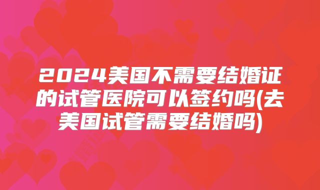 2024美国不需要结婚证的试管医院可以签约吗(去美国试管需要结婚吗)