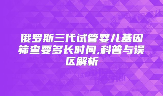俄罗斯三代试管婴儿基因筛查要多长时间,科普与误区解析
