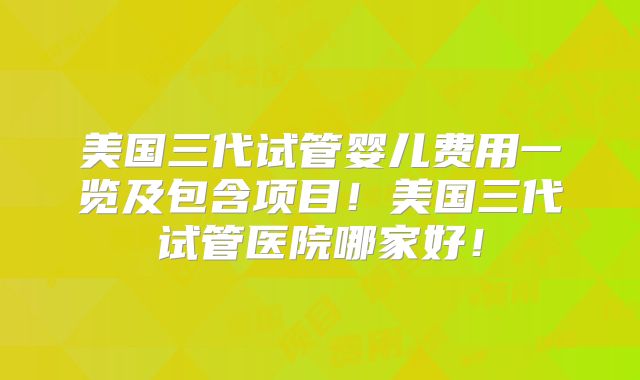 美国三代试管婴儿费用一览及包含项目！美国三代试管医院哪家好！