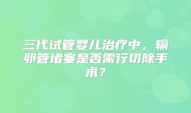 三代试管婴儿治疗中，输卵管堵塞是否需行切除手术？