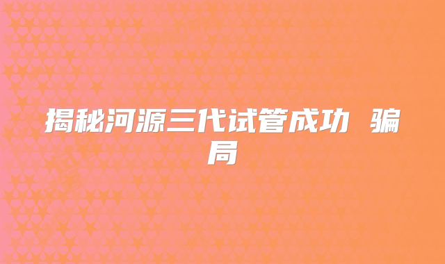 揭秘河源三代试管成功 骗局
