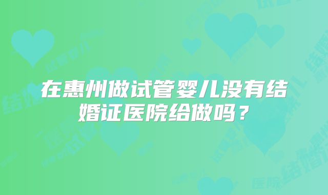 在惠州做试管婴儿没有结婚证医院给做吗？
