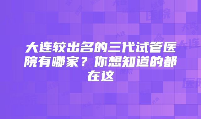 大连较出名的三代试管医院有哪家？你想知道的都在这