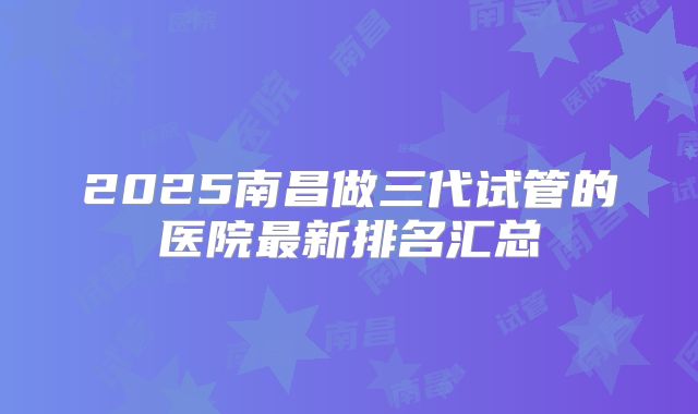 2025南昌做三代试管的医院最新排名汇总