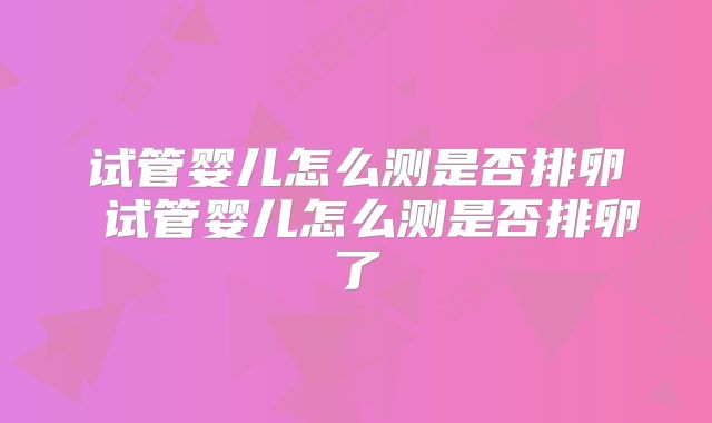 试管婴儿怎么测是否排卵 试管婴儿怎么测是否排卵了