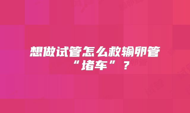 想做试管怎么救输卵管“堵车”？