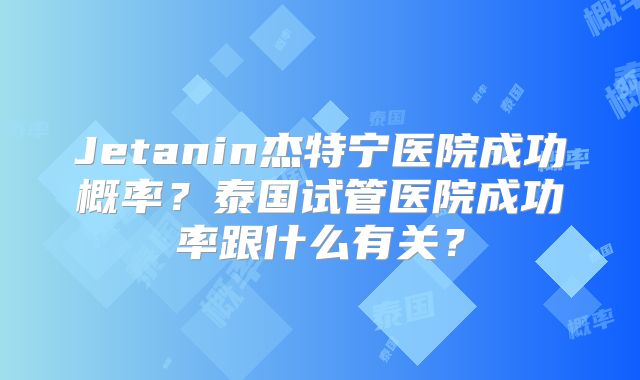 Jetanin杰特宁医院成功概率？泰国试管医院成功率跟什么有关？