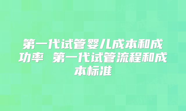 第一代试管婴儿成本和成功率 第一代试管流程和成本标准