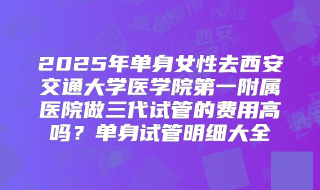 2025年单身女性去西安交通大学医学院第一附属医院做三代试管的费用高吗?单身试管明细大全