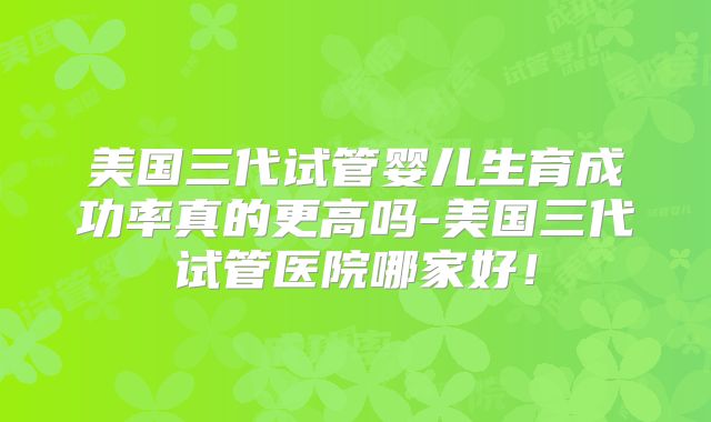 美国三代试管婴儿生育成功率真的更高吗-美国三代试管医院哪家好！