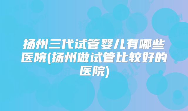 扬州三代试管婴儿有哪些医院(扬州做试管比较好的医院)