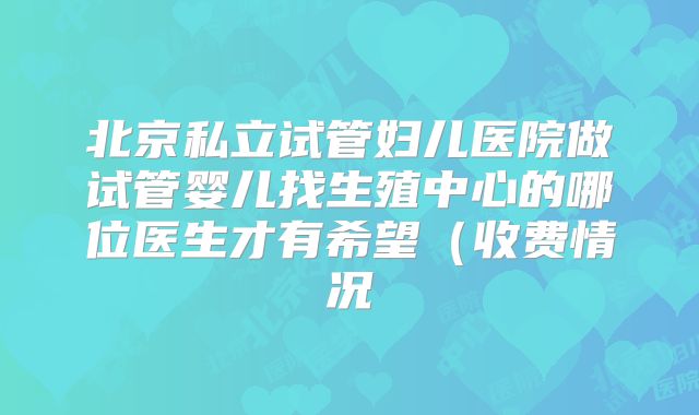 北京私立试管妇儿医院做试管婴儿找生殖中心的哪位医生才有希望（收费情况
