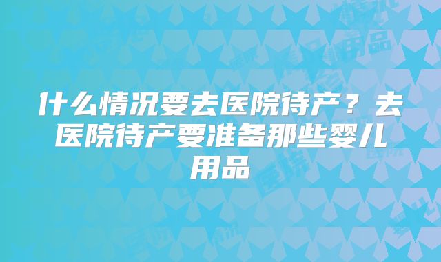 什么情况要去医院待产？去医院待产要准备那些婴儿用品