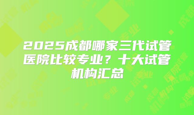 2025成都哪家三代试管医院比较专业?十大试管机构汇总