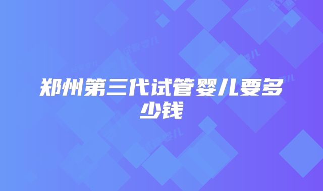 郑州第三代试管婴儿要多少钱