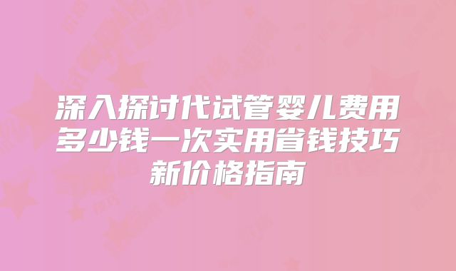 深入探讨代试管婴儿费用多少钱一次实用省钱技巧新价格指南