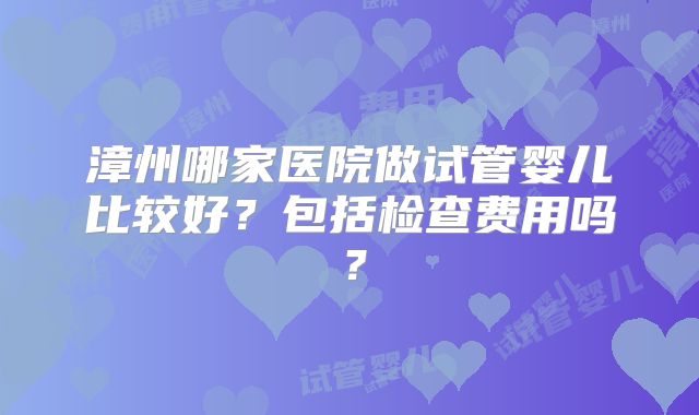 漳州哪家医院做试管婴儿比较好？包括检查费用吗？