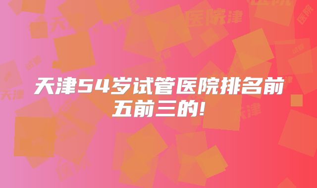 天津54岁试管医院排名前五前三的!