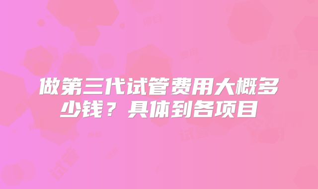 做第三代试管费用大概多少钱？具体到各项目