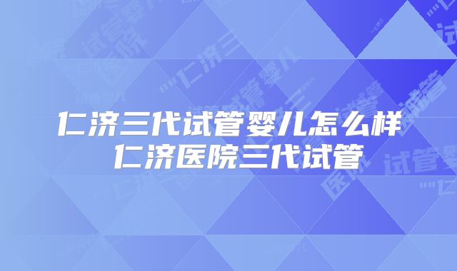 仁济三代试管婴儿怎么样 仁济医院三代试管