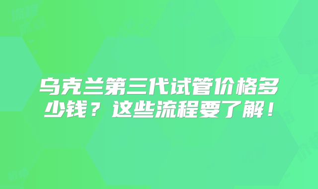 乌克兰第三代试管价格多少钱？这些流程要了解！