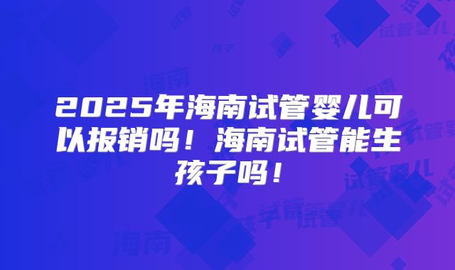 2025年海南试管婴儿可以报销吗！海南试管能生孩子吗！