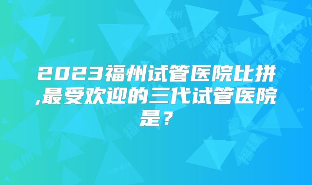 2023福州试管医院比拼,最受欢迎的三代试管医院是?