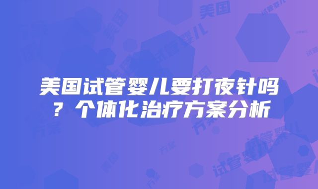 美国试管婴儿要打夜针吗？个体化治疗方案分析
