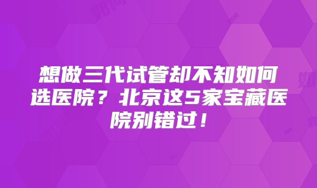 想做三代试管却不知如何选医院?北京这5家宝藏医院别错过!