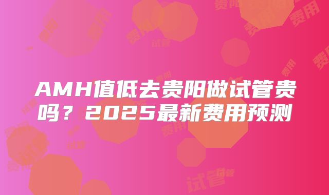 AMH值低去贵阳做试管贵吗？2025最新费用预测