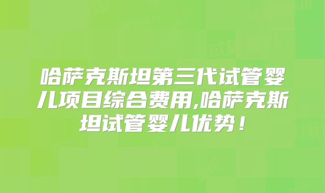 哈萨克斯坦第三代试管婴儿项目综合费用,哈萨克斯坦试管婴儿优势！