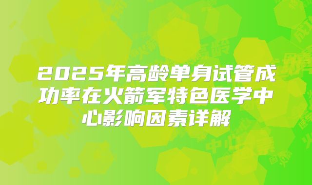 2025年高龄单身试管成功率在火箭军特色医学中心影响因素详解