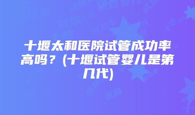 十堰太和医院试管成功率高吗?(十堰试管婴儿是第几代)