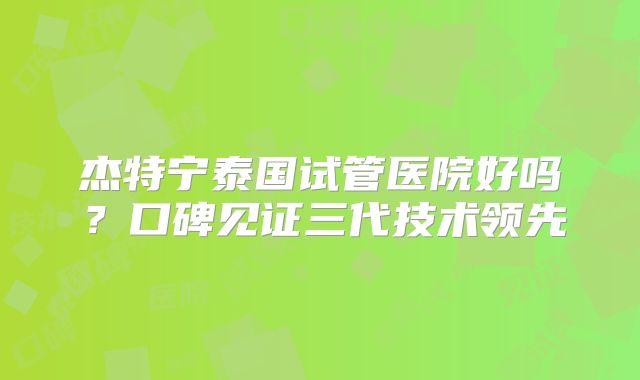 杰特宁泰国试管医院好吗？口碑见证三代技术领先