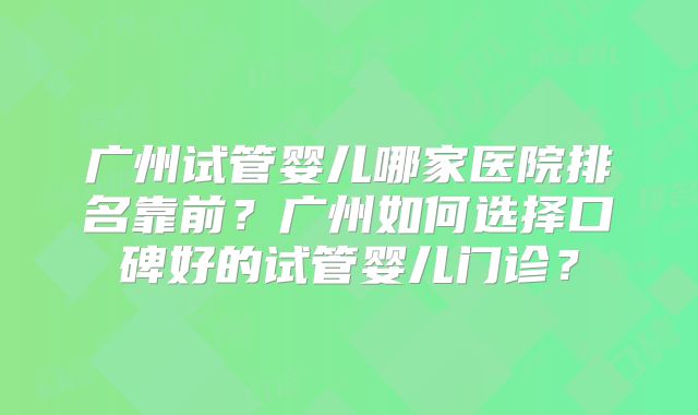 广州试管婴儿哪家医院排名靠前？广州如何选择口碑好的试管婴儿门诊？