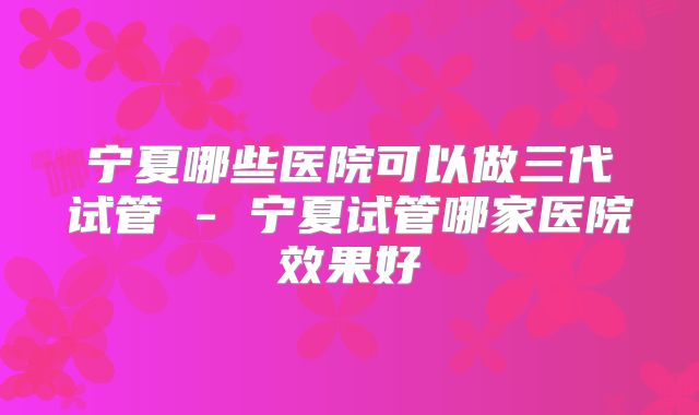 宁夏哪些医院可以做三代试管 - 宁夏试管哪家医院效果好