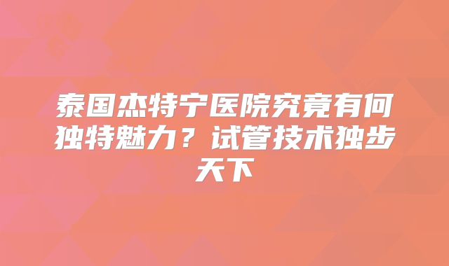 泰国杰特宁医院究竟有何独特魅力？试管技术独步天下