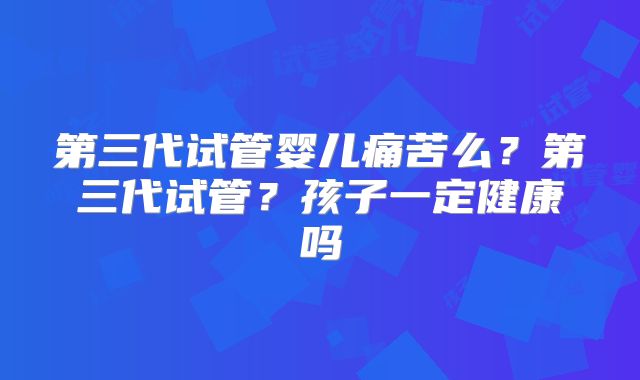 第三代试管婴儿痛苦么?第三代试管?孩子一定健康吗