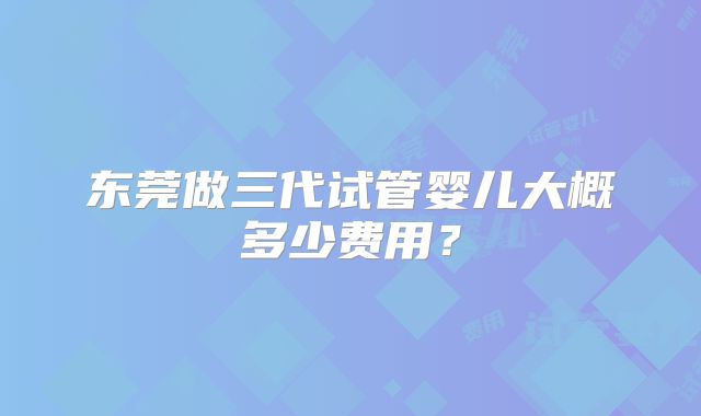 东莞做三代试管婴儿大概多少费用?